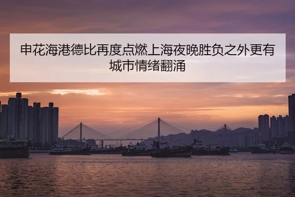 申花海港德比再度点燃上海夜晚胜负之外更有城市情绪翻涌