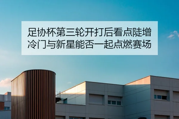 足协杯第三轮开打后看点陡增 冷门与新星能否一起点燃赛场